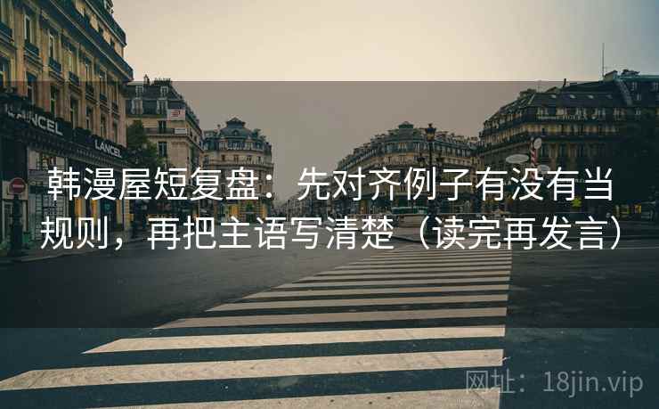 韩漫屋短复盘:先对齐例子有没有当规则,再把主语写清楚(读完再发言) 韩漫屋短复盘:先对齐例子有没有当规则,再把主语写清楚(读完再发言)
