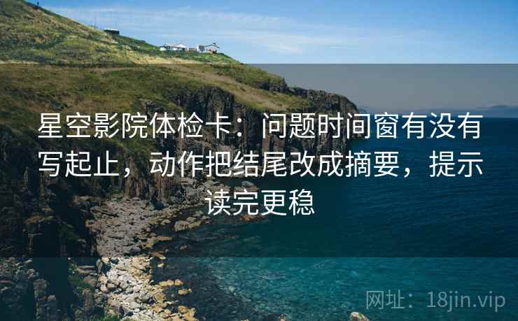 星空影院体检卡：问题时间窗有没有写起止，动作把结尾改成摘要，提示读完更稳