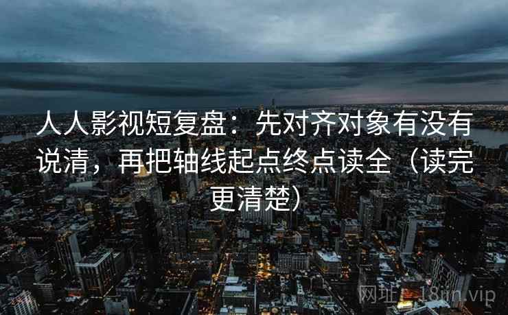 人人影视短复盘:先对齐对象有没有说清,再把轴线起点终点读全(读完更清楚) 人人影视短复盘:先对齐对象有没有说清,再把轴线起点终点读全(读完更清楚)