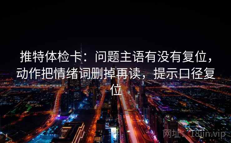 推特体检卡:问题主语有没有复位,动作把情绪词删掉再读,提示口径复位 推特体检卡:问题主语有没有复位,动作把情绪词删掉再读,提示口径复位