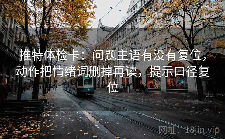 推特体检卡:问题主语有没有复位,动作把情绪词删掉再读,提示口径复位 推特体检卡:问题主语有没有复位,动作把情绪词删掉再读,提示口径复位