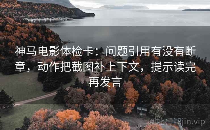 神马电影体检卡:问题引用有没有断章,动作把截图补上下文,提示读完再发言 神马电影体检卡:问题引用有没有断章,动作把截图补上下文,提示读完再发言