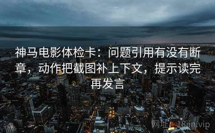 神马电影体检卡:问题引用有没有断章,动作把截图补上下文,提示读完再发言 神马电影体检卡:问题引用有没有断章,动作把截图补上下文,提示读完再发言