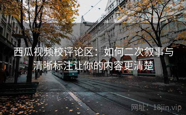 西瓜视频校评论区:如何二次叙事与清晰标注让你的内容更清楚 西瓜视频校评论区:如何二次叙事与清晰标注让你的内容更清楚