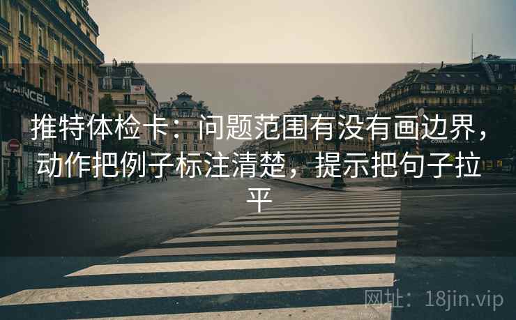推特体检卡:问题范围有没有画边界,动作把例子标注清楚,提示把句子拉平 推特体检卡:问题范围有没有画边界,动作把例子标注清楚,提示把句子拉平