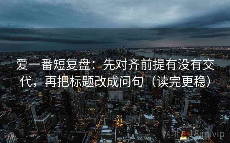 爱一番短复盘：先对齐前提有没有交代，再把标题改成问句（读完更稳）
