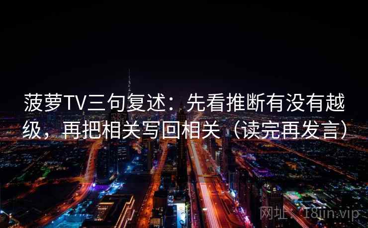 菠萝TV三句复述:先看推断有没有越级,再把相关写回相关(读完再发言) 菠萝TV三句复述:先看推断有没有越级,再把相关写回相关(读完再发言)