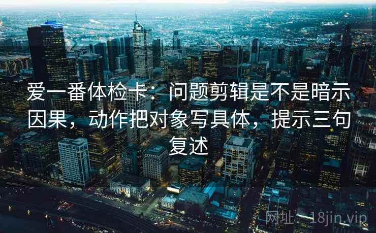 爱一番体检卡:问题剪辑是不是暗示因果,动作把对象写具体,提示三句复述 爱一番体检卡:问题剪辑是不是暗示因果,动作把对象写具体,提示三句复述