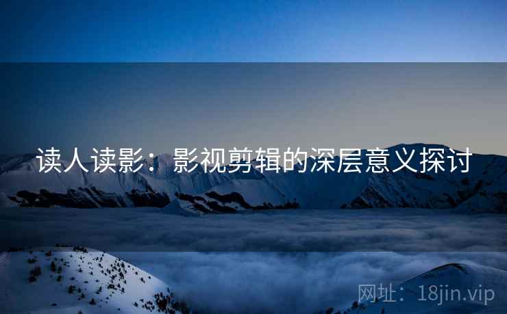 读人读影:影视剪辑的深层意义探讨 读人读影:影视剪辑的深层意义探讨