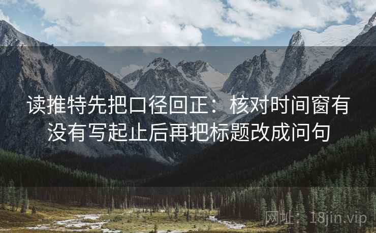 读推特先把口径回正：核对时间窗有没有写起止后再把标题改成问句