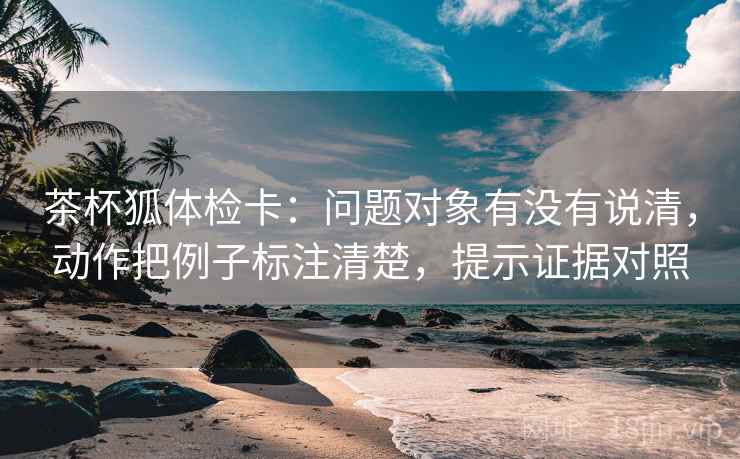 茶杯狐体检卡:问题对象有没有说清,动作把例子标注清楚,提示证据对照 茶杯狐体检卡:问题对象有没有说清,动作把例子标注清楚,提示证据对照