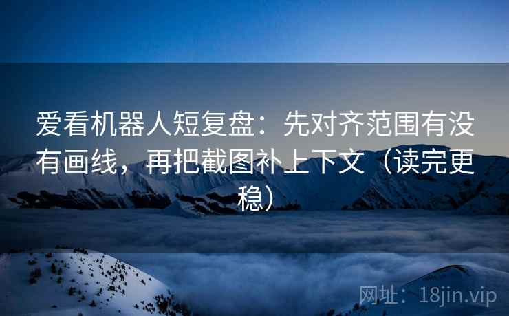 爱看机器人短复盘：先对齐范围有没有画线，再把截图补上下文（读完更稳）