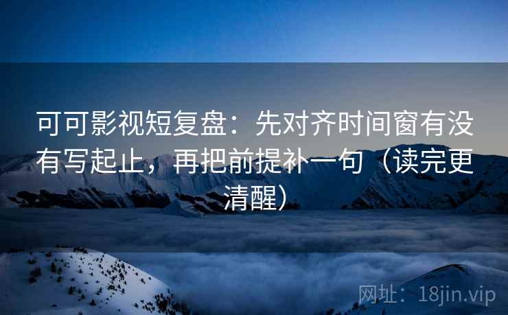 可可影视短复盘：先对齐时间窗有没有写起止，再把前提补一句（读完更清醒）