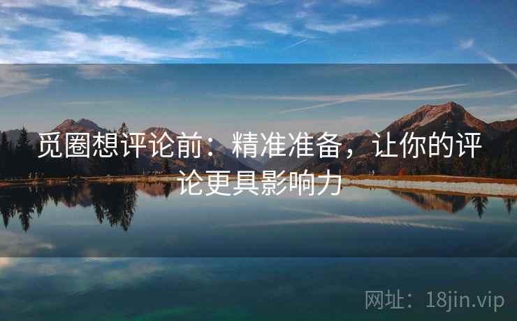 觅圈想评论前:精准准备,让你的评论更具影响力 觅圈想评论前:精准准备,让你的评论更具影响力