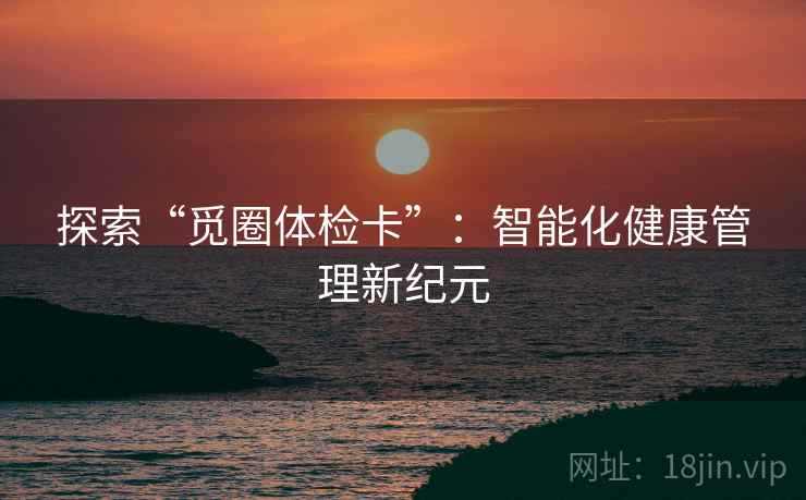 探索“觅圈体检卡”:智能化健康管理新纪元 探索“觅圈体检卡”:智能化健康管理新纪元