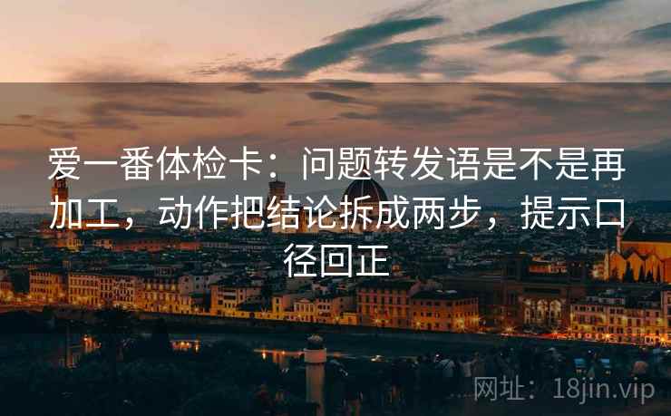爱一番体检卡:问题转发语是不是再加工,动作把结论拆成两步,提示口径回正 爱一番体检卡:问题转发语是不是再加工,动作把结论拆成两步,提示口径回正
