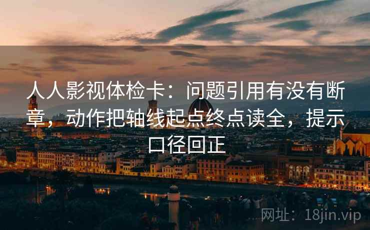 人人影视体检卡:问题引用有没有断章,动作把轴线起点终点读全,提示口径回正 人人影视体检卡:问题引用有没有断章,动作把轴线起点终点读全,提示口径回正