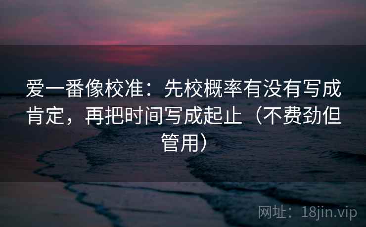 爱一番像校准:先校概率有没有写成肯定,再把时间写成起止(不费劲但管用) 爱一番像校准:先校概率有没有写成肯定,再把时间写成起止(不费劲但管用)